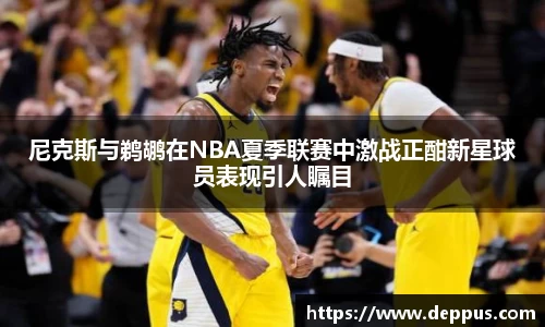 尼克斯与鹈鹕在NBA夏季联赛中激战正酣新星球员表现引人瞩目